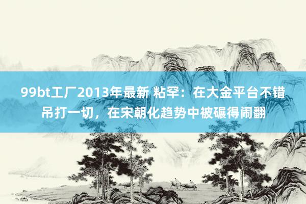 99bt工厂2013年最新 粘罕：在大金平台不错吊打一切，在宋朝化趋势中被碾得闹翻