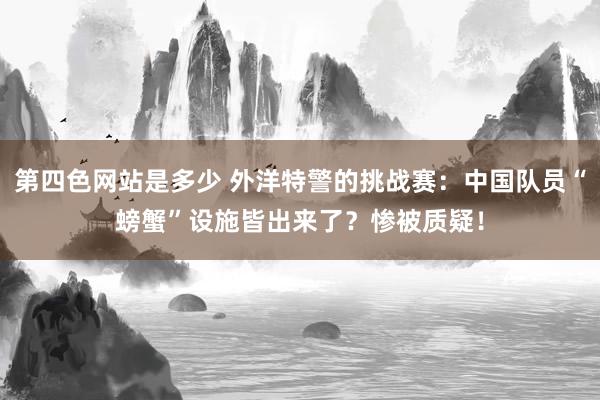 第四色网站是多少 外洋特警的挑战赛：中国队员“螃蟹”设施皆出来了？惨被质疑！