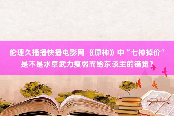 伦理久播播快播电影网 《原神》中“七神掉价”是不是水草武力瘦弱而给东谈主的错觉？