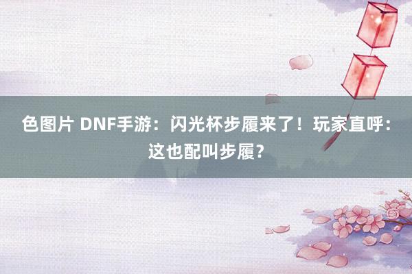 色图片 DNF手游：闪光杯步履来了！玩家直呼：这也配叫步履？