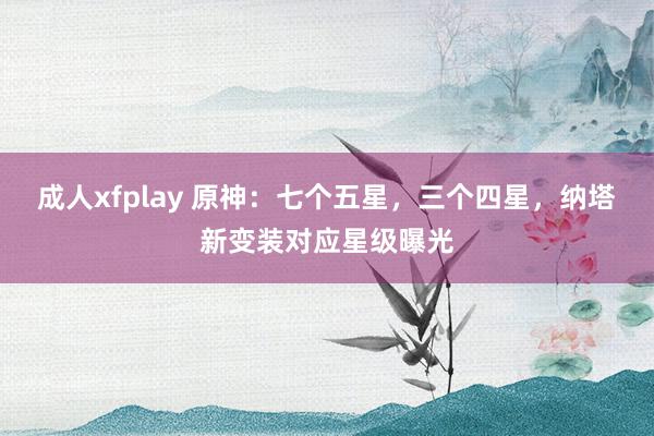 成人xfplay 原神：七个五星，三个四星，纳塔新变装对应星级曝光