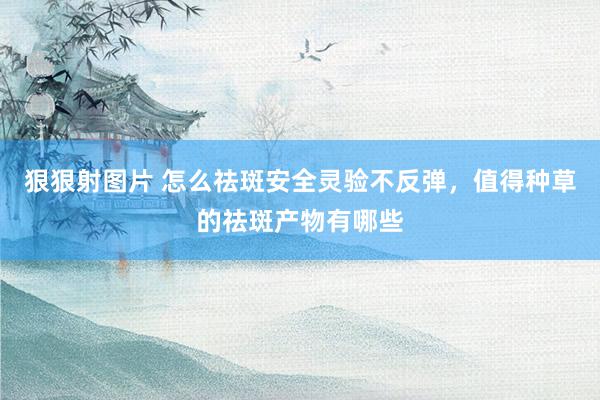 狠狠射图片 怎么祛斑安全灵验不反弹，值得种草的祛斑产物有哪些