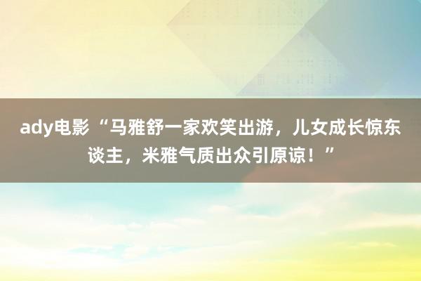 ady电影 “马雅舒一家欢笑出游，儿女成长惊东谈主，米雅气质出众引原谅！”