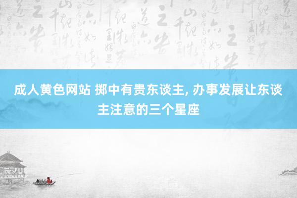 成人黄色网站 掷中有贵东谈主, 办事发展让东谈主注意的三个星座