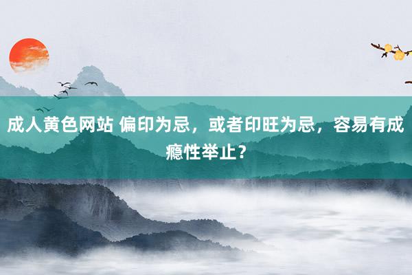 成人黄色网站 偏印为忌，或者印旺为忌，容易有成瘾性举止？