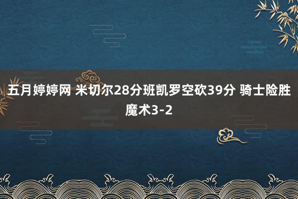 五月婷婷网 米切尔28分班凯罗空砍39分 骑士险胜魔术3-2