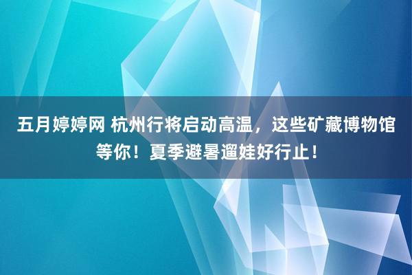 五月婷婷网 杭州行将启动高温，这些矿藏博物馆等你！夏季避暑遛娃好行止！