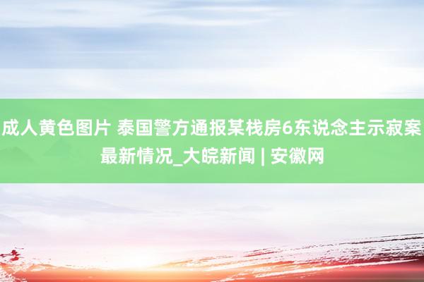 成人黄色图片 泰国警方通报某栈房6东说念主示寂案最新情况_大皖新闻 | 安徽网