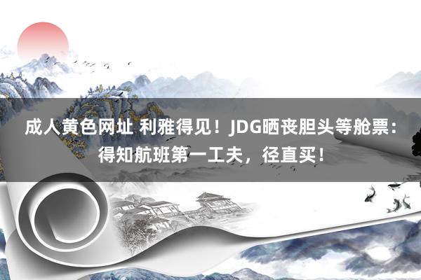 成人黄色网址 利雅得见！JDG晒丧胆头等舱票：得知航班第一工夫，径直买！