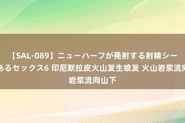 【SAL-089】ニューハーフが発射する射精シーンがあるセックス6 印尼默拉皮火山发生喷发 火山岩浆流向山下