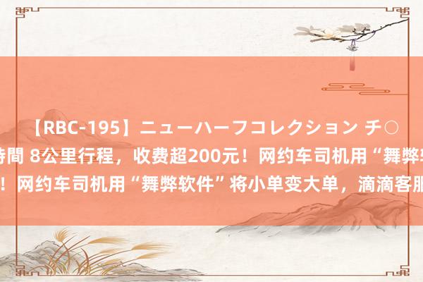 【RBC-195】ニューハーフコレクション チ○ポの生えた乙女たち 4時間 8公里行程，收费超200元！网约车司机用“舞弊软件”将小单变大单，滴滴客服恢复