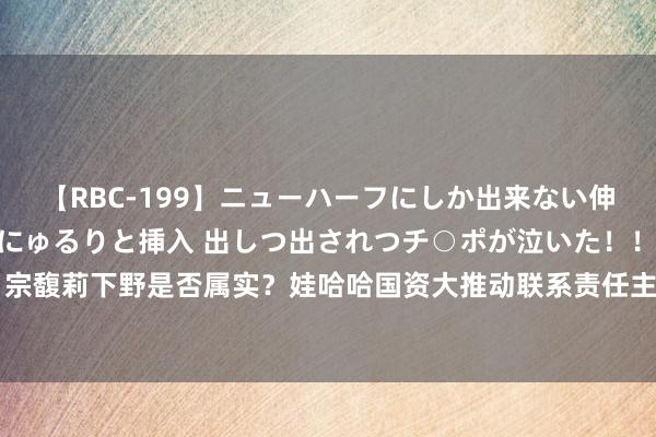 【RBC-199】ニューハーフにしか出来ない伸縮自在アナルマ○コににゅるりと挿入 出しつ出されつチ○ポが泣いた！！！ 4時間 宗馥莉下野是否属实？娃哈哈国资大推动联系责任主说念主员：正在磋议，请耐烦恭候