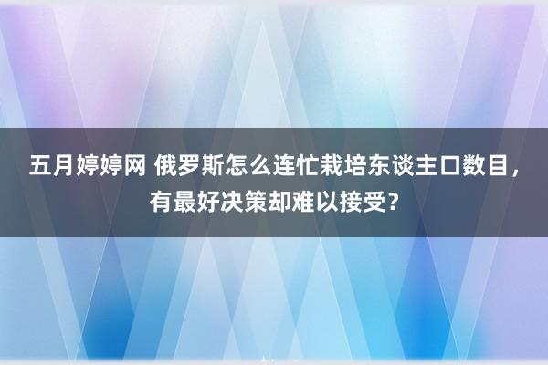 五月婷婷网 俄罗斯怎么连忙栽培东谈主口数目，有最好决策却难以接受？