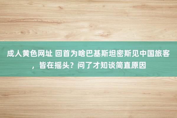 成人黄色网址 回首为啥巴基斯坦密斯见中国旅客，皆在摇头？问了才知谈简直原因