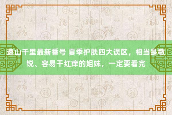 遠山千里最新番号 夏季护肤四大误区，相当是敏锐、容易干红痒的姐妹，一定要看完