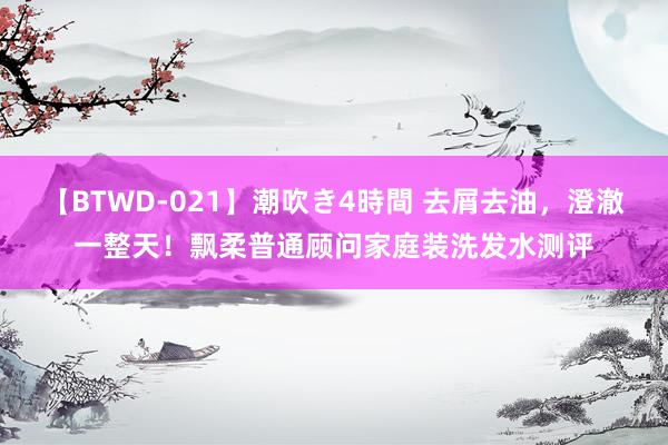 【BTWD-021】潮吹き4時間 去屑去油，澄澈一整天！飘柔普通顾问家庭装洗发水测评