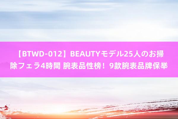 【BTWD-012】BEAUTYモデル25人のお掃除フェラ4時間 腕表品性榜！9款腕表品牌保举