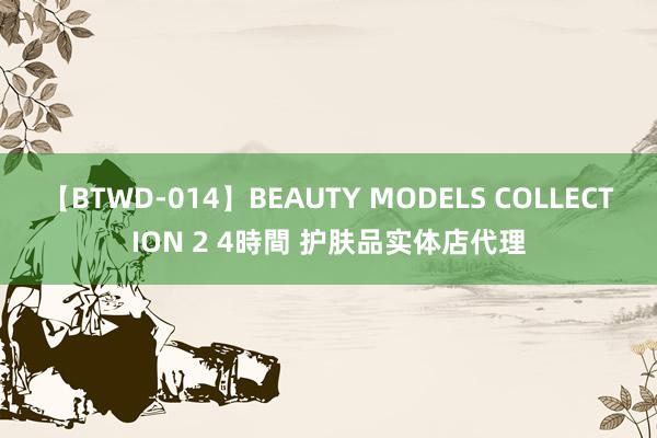 【BTWD-014】BEAUTY MODELS COLLECTION 2 4時間 护肤品实体店代理