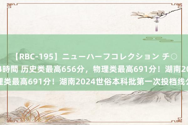 【RBC-195】ニューハーフコレクション チ○ポの生えた乙女たち 4時間 历史类最高656分，物理类最高691分！湖南2024世俗本科批第一次投档线公布