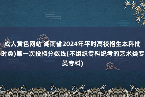 成人黄色网站 湖南省2024年平时高校招生本科批(平时类)第一次投档分数线(不组织专科统考的艺术类专科)