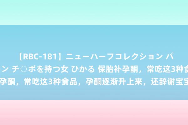 【RBC-181】ニューハーフコレクション パーフェクトエロマシーン チ○ポを持つ女 ひかる 保胎补孕酮，常吃这3种食品，孕酮逐渐升上来，还辞谢宝宝长胎记