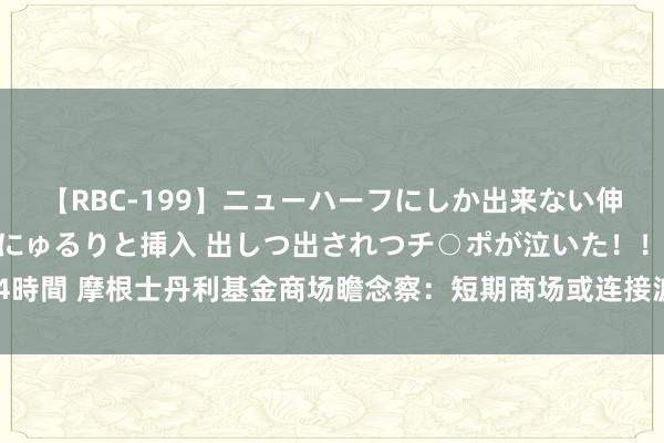 【RBC-199】ニューハーフにしか出来ない伸縮自在アナルマ○コににゅるりと挿入 出しつ出されつチ○ポが泣いた！！！ 4時間 摩根士丹利基金商场瞻念察：短期商场或连接波动，战略预期依然主导身分