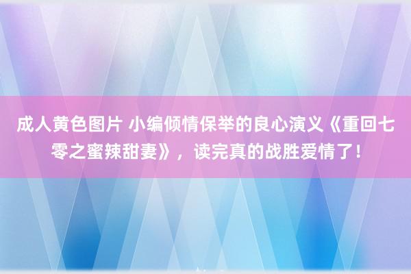 成人黄色图片 小编倾情保举的良心演义《重回七零之蜜辣甜妻》，读完真的战胜爱情了！