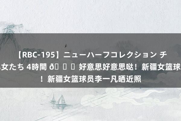 【RBC-195】ニューハーフコレクション チ○ポの生えた乙女たち 4時間 😍好意思好意思哒！新疆女篮球员李一凡晒近照