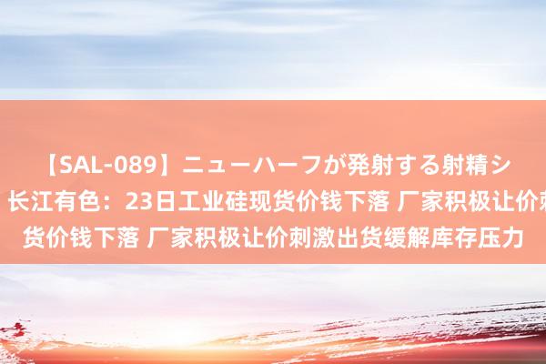 【SAL-089】ニューハーフが発射する射精シーンがあるセックス6 长江有色：23日工业硅现货价钱下落 厂家积极让价刺激出货缓解库存压力