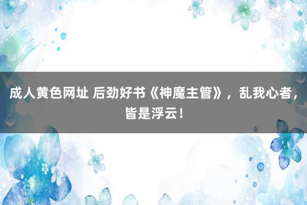 成人黄色网址 后劲好书《神魔主管》，乱我心者，皆是浮云！