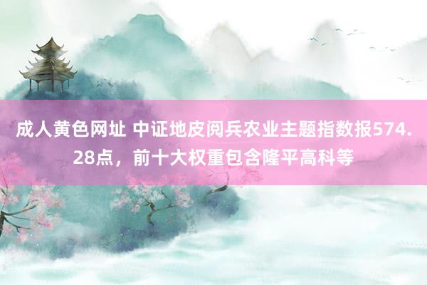 成人黄色网址 中证地皮阅兵农业主题指数报574.28点，前十大权重包含隆平高科等