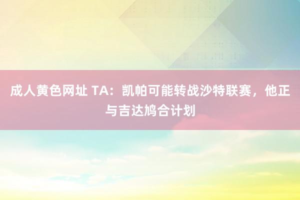 成人黄色网址 TA：凯帕可能转战沙特联赛，他正与吉达鸠合计划