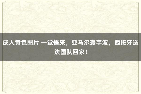 成人黄色图片 一觉悟来，亚马尔寰宇波，西班牙送法国队回家！