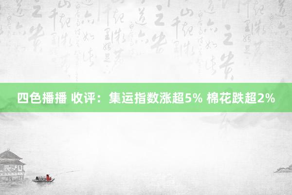 四色播播 收评：集运指数涨超5% 棉花跌超2%