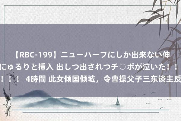 【RBC-199】ニューハーフにしか出来ない伸縮自在アナルマ○コににゅるりと挿入 出しつ出されつチ○ポが泣いた！！！ 4時間 此女倾国倾城，令曹操父子三东谈主反目失和，却不得其死