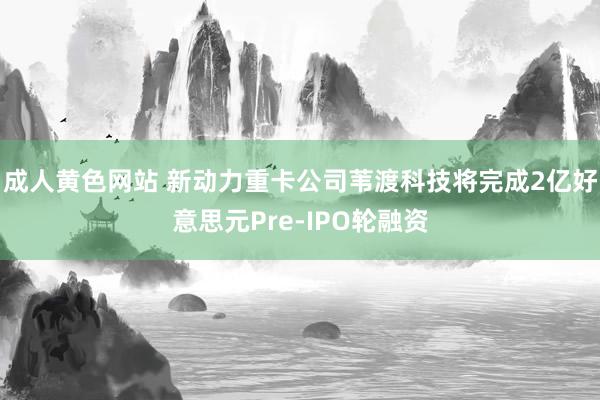 成人黄色网站 新动力重卡公司苇渡科技将完成2亿好意思元Pre-IPO轮融资