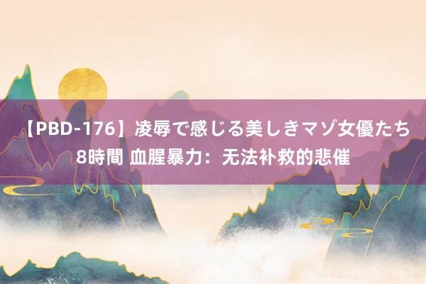 【PBD-176】凌辱で感じる美しきマゾ女優たち8時間 血腥暴力：无法补救的悲催