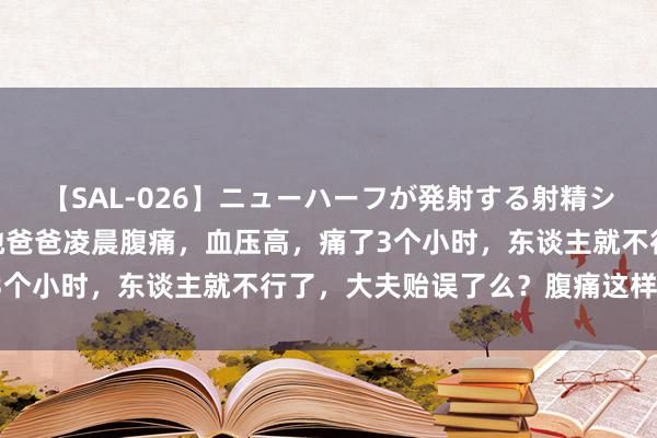 【SAL-026】ニューハーフが発射する射精シーンがあるセックス3 她爸爸凌晨腹痛，血压高，痛了3个小时，东谈主就不行了，大夫贻误了么？腹痛这样可怕？