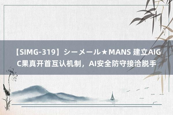 【SIMG-319】シーメール★MANS 建立AIGC果真开首互认机制，AI安全防守接洽脱手