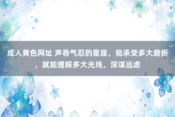 成人黄色网址 声吞气忍的星座，能承受多大磨折，就能理睬多大光线，深谋远虑