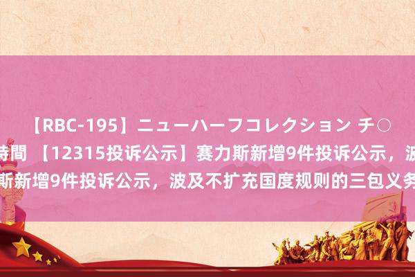 【RBC-195】ニューハーフコレクション チ○ポの生えた乙女たち 4時間 【12315投诉公示】赛力斯新增9件投诉公示，波及不扩充国度规则的三包义务问题等