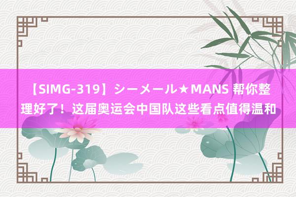 【SIMG-319】シーメール★MANS 帮你整理好了！这届奥运会中国队这些看点值得温和