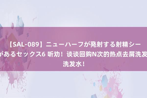 【SAL-089】ニューハーフが発射する射精シーンがあるセックス6 听劝！谈谈回购N次的热点去屑洗发水！