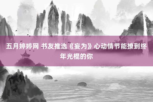 五月婷婷网 书友推选《妄为》心动情节能撩到终年光棍的你