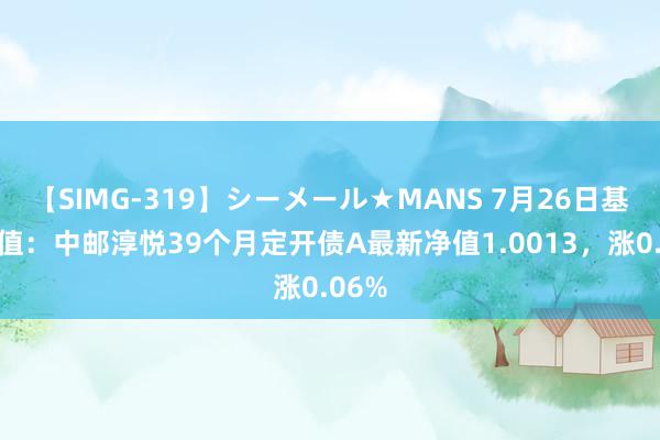 【SIMG-319】シーメール★MANS 7月26日基金净值：中邮淳悦39个月定开债A最新净值1.0013，涨0.06%