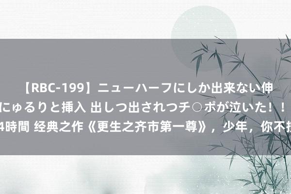 【RBC-199】ニューハーフにしか出来ない伸縮自在アナルマ○コににゅるりと挿入 出しつ出されつチ○ポが泣いた！！！ 4時間 经典之作《更生之齐市第一尊》，少年，你不按套路出牌的面貌真实很靓仔