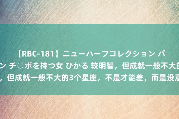 【RBC-181】ニューハーフコレクション パーフェクトエロマシーン チ○ポを持つ女 ひかる 较明智，但成就一般不大的3个星座，不是才能差，而是没意思意思