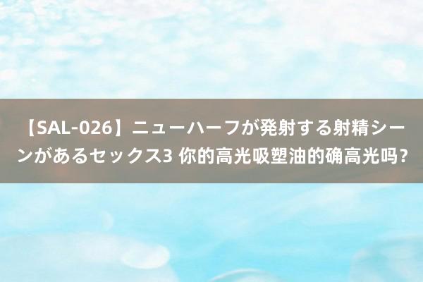 【SAL-026】ニューハーフが発射する射精シーンがあるセックス3 你的高光吸塑油的确高光吗？