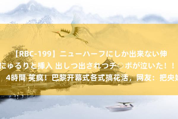 【RBC-199】ニューハーフにしか出来ない伸縮自在アナルマ○コににゅるりと挿入 出しつ出されつチ○ポが泣いた！！！ 4時間 笑疯！巴黎开幕式各式搞花活，网友：把央妈都干千里默了！轨范浩繁