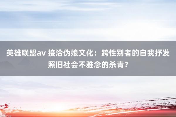 英雄联盟av 接洽伪娘文化：跨性别者的自我抒发照旧社会不雅念的杀青？